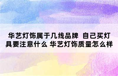 华艺灯饰属于几线品牌  自己买灯具要注意什么 华艺灯饰质量怎么样